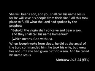 She will bear a son, and you shall call his name Jesus,
for he will save his people from their sins.” All this took
place to fulfill what the Lord had spoken by the
prophet:
 “Behold, the virgin shall conceive and bear a son,
  and they shall call his name Immanuel”
  (which means, God with us).
When Joseph woke from sleep, he did as the angel of
the Lord commanded him: he took his wife, but knew
her not until she had given birth to a son. And he called
his name Jesus.
                                  Matthew 1:18-25 (ESV)
 