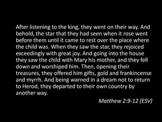 After listening to the king, they went on their way. And
behold, the star that they had seen when it rose went
before them until it came to rest over the place where
the child was. When they saw the star, they rejoiced
exceedingly with great joy. And going into the house
they saw the child with Mary his mother, and they fell
down and worshiped him. Then, opening their
treasures, they offered him gifts, gold and frankincense
and myrrh. And being warned in a dream not to return
to Herod, they departed to their own country by
another way.
                                   Matthew 2:9-12 (ESV)
 