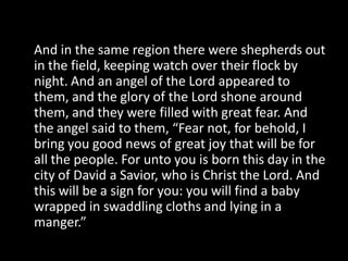 And in the same region there were shepherds out
in the field, keeping watch over their flock by
night. And an angel of the Lord appeared to
them, and the glory of the Lord shone around
them, and they were filled with great fear. And
the angel said to them, “Fear not, for behold, I
bring you good news of great joy that will be for
all the people. For unto you is born this day in the
city of David a Savior, who is Christ the Lord. And
this will be a sign for you: you will find a baby
wrapped in swaddling cloths and lying in a
manger.”
 