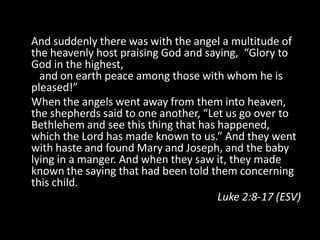 And suddenly there was with the angel a multitude of
the heavenly host praising God and saying, “Glory to
God in the highest,
  and on earth peace among those with whom he is
pleased!”
When the angels went away from them into heaven,
the shepherds said to one another, “Let us go over to
Bethlehem and see this thing that has happened,
which the Lord has made known to us.” And they went
with haste and found Mary and Joseph, and the baby
lying in a manger. And when they saw it, they made
known the saying that had been told them concerning
this child.
                                      Luke 2:8-17 (ESV)
 