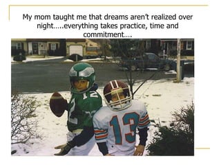 My mom taught me that dreams aren’t realized over night…..everything takes practice, time and commitment…. 