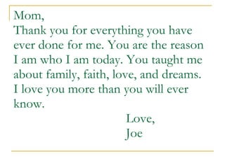 Mom, Thank you for everything you have ever done for me. You are the reason I am who I am today. You taught me about family, faith, love, and dreams.  I love you more than you will ever know.  Love,  Joe 