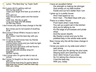 Lyrics: “The Best Day” by Taylor Swift I’m 5 years old It’s getting cold out Got my big coat on I hear your laugh And look up at smilin at you I run and run Past the pumpkin patch and the tractor rides Look now, the sky is gold I hug your legs and fall asleep On the way home I don’t know why all the trees change in the fall  But I know you’re not scared of anything at all  Don’t know if Snow White’s house is near or far away But I know I had the best day with you today I’m 13 now and don’t know how my friends could be so mean I come home crying and you hold me tight And grab the keys And we drive and drive until we found a town far enough away And we talk and window shop til I forgotten All their names I don’t know who I’m gonna talk to now at school  But I know I’m laughin on the car ride home with you  Don’t know how long it’s gonna take to feel okay but I know I had the best day With you, today I have an excellent father His strength is making me stronger God smiles on my little brother Inside and out he’s better than I am I grew up in a pretty house And I had space to run And I had .. The Best Days with you There is a video I found From back when I was three You set up a paint set in the kitchen And you’re talking to me It’s the edge of princesses and pirate ships And the seven dwarfs My Daddy’s smart and you’re the prettiest lady in the whole wide world Now I know why the all the trees change in the fall  I know you were on my side even when I was wrong And I love you for giving me your eyes Staying back and watching me shine And I didn’t know if you knew So I’m taking this chance to say I had the best day With you, today 