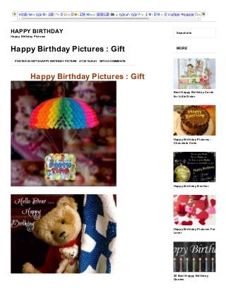 3/25/2015 Happy Birthday Pictures : Gift ­ Happy Birthday
http://happybirthdaypictures.co/happy­birthday­pictures­gift/ 1/8
Info PR: n/a I: 108 L: 0 LD: 0 I: 254 Rank: 6090128 Age: n/a I: n/a Tw: 1 l: 0 +1: 0 whois source Rank: 
HAPPY BIRTHDAY
Happy Birthday Pictures
Search site
Happy Birthday Pictures : Gift
Happy Birthday Pictures : Gift
POSTED IN GIFTS HAPPY BIRTHDAY PICTURE AT 2015.03.01 WITH 0 COMMENTS
MORE
Best Happy Birthday Cards
for Little Sister
Happy Birthday Pictures :
Chocolate Cake
Happy Birthday Brother
Happy Birthday Pictures For
Lover
20 Best Happy Birthday
Quotes
 
