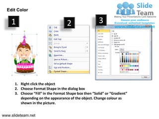 Edit Color

    1                                2                  3




      1. Right click the object
      2. Choose Format Shape in the dialog box
      3. Choose “Fill” in the Format Shape box then “Solid” or “Gradient”
         depending on the appearance of the object. Change colour as
         shown in the picture.


www.slideteam.net
 