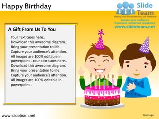 Happy Birthday

   A Gift From Us To You
    Your Text Goes here..
    Download this awesome diagram.
    Bring your presentation to life.
    Capture your audience’s attention.
    All images are 100% editable in
    powerpoint . Your Text Goes here..
    Download this awesome diagram.
    Bring your presentation to life.
    Capture your audience’s attention.
    All images are 100% editable in
    powerpoint .




www.slideteam.net                        Your Logo
 