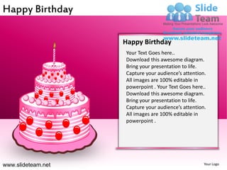 Happy Birthday

                    Happy Birthday
                    Your Text Goes here..
                    Download this awesome diagram.
                    Bring your presentation to life.
                    Capture your audience’s attention.
                    All images are 100% editable in
                    powerpoint . Your Text Goes here..
                    Download this awesome diagram.
                    Bring your presentation to life.
                    Capture your audience’s attention.
                    All images are 100% editable in
                    powerpoint .




www.slideteam.net                                    Your Logo
 