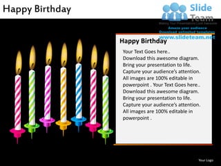 Happy Birthday

                    Happy Birthday
                    Your Text Goes here..
                    Download this awesome diagram.
                    Bring your presentation to life.
                    Capture your audience’s attention.
                    All images are 100% editable in
                    powerpoint . Your Text Goes here..
                    Download this awesome diagram.
                    Bring your presentation to life.
                    Capture your audience’s attention.
                    All images are 100% editable in
                    powerpoint .




www.slideteam.net                                    Your Logo
 