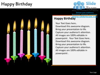 Happy Birthday

                    Happy Birthday
                    Your Text Goes here..
                    Download this awesome diagram.
                    Bring your presentation to life.
                    Capture your audience’s attention.
                    All images are 100% editable in
                    powerpoint . Your Text Goes here..
                    Download this awesome diagram.
                    Bring your presentation to life.
                    Capture your audience’s attention.
                    All images are 100% editable in
                    powerpoint .




www.slideteam.net                                    Your Logo
 