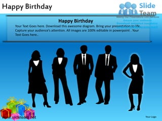 Happy Birthday
                                  Happy Birthday
      Your Text Goes here. Download this awesome diagram. Bring your presentation to life.
      Capture your audience’s attention. All images are 100% editable in powerpoint . Your
      Text Goes here..




www.slideteam.net                                                                            Your Logo
 