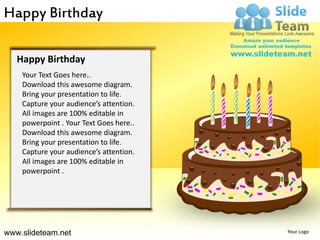 Happy Birthday

   Happy Birthday
    Your Text Goes here..
    Download this awesome diagram.
    Bring your presentation to life.
    Capture your audience’s attention.
    All images are 100% editable in
    powerpoint . Your Text Goes here..
    Download this awesome diagram.
    Bring your presentation to life.
    Capture your audience’s attention.
    All images are 100% editable in
    powerpoint .




www.slideteam.net                        Your Logo
 