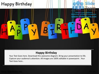 Happy Birthday




                                                         R
H

                                  Happy Birthday
      Your Text Goes here. Download this awesome diagram. Bring your presentation to life.
      Capture your audience’s attention. All images are 100% editable in powerpoint . Your
      Text Goes here..



www.slideteam.net                                                                            Your Logo
 