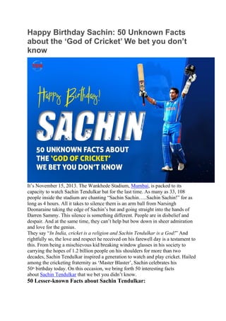 Happy Birthday Sachin: 50 Unknown Facts
about the ‘God of Cricket’ We bet you don’t
know
It’s November 15, 2013. The Wankhede Stadium, Mumbai, is packed to its
capacity to watch Sachin Tendulkar bat for the last time. As many as 33, 108
people inside the stadium are chanting “Sachin Sachin…..Sachin Sachin!” for as
long as 4 hours. All it takes to silence them is an arm ball from Narsingh
Deonaraine taking the edge of Sachin’s bat and going straight into the hands of
Darren Sammy. This silence is something different. People are in disbelief and
despair. And at the same time, they can’t help but bow down in sheer admiration
and love for the genius.
They say “In India, cricket is a religion and Sachin Tendulkar is a God!” And
rightfully so, the love and respect he received on his farewell day is a testament to
this. From being a mischievous kid breaking window glasses in his society to
carrying the hopes of 1.2 billion people on his shoulders for more than two
decades, Sachin Tendulkar inspired a generation to watch and play cricket. Hailed
among the cricketing fraternity as ‘Master Blaster’, Sachin celebrates his
50th
birthday today. On this occasion, we bring forth 50 interesting facts
about Sachin Tendulkar that we bet you didn’t know.
50 Lesser-known Facts about Sachin Tendulkar:
 