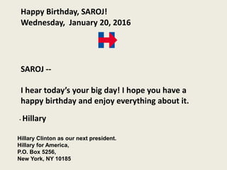 Happy Birthday, SAROJ!
Wednesday, January 20, 2016
SAROJ --
I hear today’s your big day! I hope you have a
happy birthday and enjoy everything about it.
Hillary Clinton as our next president.
Hillary for America,
P.O. Box 5256,
New York, NY 10185
- Hillary
 