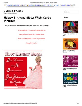 3/25/2015 Happy Birthday Sister Wish Cards Pictures ­ Happy Birthday
http://happybirthdaypictures.co/happy­birthday­sister­wish­cards­pictures/ 1/5
Info PR: n/a I: 108 L: 0 LD: 0 I: 254 Rank: 6090128 Age: n/a I: n/a Tw: 1 l: 0 +1: 0 whois source Rank: 
HAPPY BIRTHDAY
Happy Birthday Pictures
Search site
Happy Birthday Sister Wish Cards
Pictures
POSTED IN CARDS GIFTS HAPPY BIRTHDAY PICTURE AT 2015.03.01 WITH 0 COMMENTS
U R Exceptional, U R a sister who Battles with me,
plays with me, Suppose me & Screams at me.
But U r so soft Breasted & I love U my dear sister.
Happy Birthday 2 U!
 
MORE
Happy Birthday Pictures :
Gift
Funny Happy Birthday
Quotes
happy birthday quotes for
mom
Happy Birthday in Spanish
Cards
 