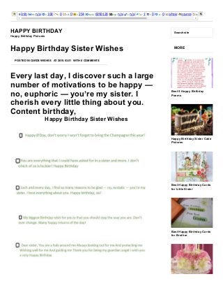 3/25/2015 Happy Birthday Sister Wishes ­ Happy Birthday
http://happybirthdaypictures.co/happy­birthday­sister­wishes/ 1/4
Info PR: n/a I: 108 L: 0 LD: 0 I: 254 Rank: 6090128 Age: n/a I: n/a Tw: 1 l: 0 +1: 0 whois source Rank: 
HAPPY BIRTHDAY
Happy Birthday Pictures
Search site
Every last day, I discover such a large
number of motivations to be happy —
no, euphoric — you’re my sister. I
cherish every little thing about you.
Content birthday,
Happy Birthday Sister Wishes
POSTED IN CARDS WISHES AT 2015.03.01 WITH 0 COMMENTS
Happy Birthday Sister Wishes
MORE
Best 5 Happy Birthday
Poems
Happy Birthday Sister Cake
Pictures
Best Happy Birthday Cards
for Little Sister
Bast Happy Birthday Cards
for Brother
 