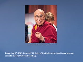 https://upload.wikimedia.org/wikipedia/commons/thumb/5/55/Dalailama1_
20121014_4639.jpg/220px-Dalailama1_20121014_4639.jpg
Today, July 6th, 2015, is the 80th birthday of His Holiness the Dalai Lama; here are
some his tweets that I find uplifting…
 