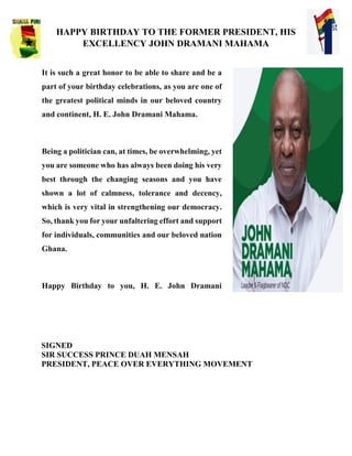 HAPPY BIRTHDAY TO THE FORMER PRESIDENT, HIS
EXCELLENCY JOHN DRAMANI MAHAMA
SIGNED
SIR SUCCESS PRINCE DUAH MENSAH
PRESIDENT, PEACE OVER EVERYTHING MOVEMENT
It is such a great honor to be able to share and be a
part of your birthday celebrations, as you are one of
the greatest political minds in our beloved country
and continent, H. E. John Dramani Mahama.
Being a politician can, at times, be overwhelming, yet
you are someone who has always been doing his very
best through the changing seasons and you have
shown a lot of calmness, tolerance and decency,
which is very vital in strengthening our democracy.
So, thank you for your unfaltering effort and support
for individuals, communities and our beloved nation
Ghana.
Happy Birthday to you, H. E. John Dramani
 