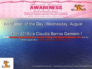 www.SuperProfesseur.com Specialized in Marketing, Coaching, Management / Rwww.SuperProfesseur.com Specialized in Marketing, Coaching, Management / R11
The Woman of the Day (Wednesday, AugustThe Woman of the Day (Wednesday, August
10th 2016) is Claudia Barros Gameiro !10th 2016) is Claudia Barros Gameiro !
FromFrom Ronning Against CancerRonning Against Cancer,, Ronald TintinRonald Tintin,, www.SuperProfesseur.comwww.SuperProfesseur.com and the and the
mobile application:mobile application:aideetreussite.superprofesseur.com aideetreussite.superprofesseur.com 
 