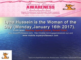 Team www.SuperProfesseur.com, Ronald Tintin, www.mobile.superprofesseur.comTeam www.SuperProfesseur.com, Ronald Tintin, www.mobile.superprofesseur.com11
Lyna HusseinLyna Hussein is the Woman of theis the Woman of the
Day (Monday,January 16th 2017).Day (Monday,January 16th 2017).
From teamFrom team Ronning Against CancerRonning Against Cancer ,, Ronald TintinRonald Tintin,,
www.SuperProfesseur.com,  www.SuperProfesseur.com,  http://mobile.ronningagainstcancer.xyzhttp://mobile.ronningagainstcancer.xyz andand
www.mobile.superprofesseur.comwww.mobile.superprofesseur.com
 