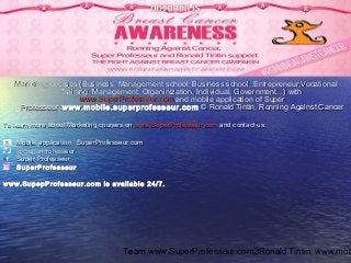 Team www.SuperProfesseur.com, Ronald Tintin, www.mob3
FollowFollow www.SuperProfesseur.comwww.SuperProfesseur.com onon
Twitter, Facebook, Instagram…Twitter, Facebook, Instagram…
Marketing courses (Business, Management school, Business school, Entrepreneur,VocationalMarketing courses (Business, Management school, Business school, Entrepreneur,Vocational
Training, Management, Organinization, Individual, Government...) withTraining, Management, Organinization, Individual, Government...) with
www.SuperProfesseur.comwww.SuperProfesseur.com and mobile application of Superand mobile application of Super
Professeur :Professeur :www.mobile.superprofesseur.comwww.mobile.superprofesseur.com © Ronald Tintin, Ronning Against Cancer© Ronald Tintin, Ronning Against Cancer
To learn more about Marketing courses onTo learn more about Marketing courses on www.SuperProfesseur.comwww.SuperProfesseur.com and contact us:and contact us:
Mobile application : SuperProfesseur.comMobile application : SuperProfesseur.com
@SuperProfesseur@SuperProfesseur
Super ProfesseurSuper Professeur
SuperProfesseurSuperProfesseur
www.SupepProfesseur.com is available 24/7.www.SupepProfesseur.com is available 24/7.
 