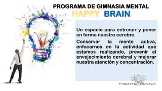 PROGRAMA DE GIMNASIA MENTAL
BRAIN
Un espacio para entrenar y poner
en forma nuestro cerebro.
Conservar la mente activa,
enfocarnos en la actividad que
estamos realizando, prevenir el
envejecimiento cerebral y mejorar
nuestra atención y concentración.
 