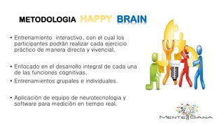 METODOLOGIA BRAIN
• Entrenamiento interactivo, con el cual los
participantes podrán realizar cada ejercicio
práctico de manera directa y vivencial.
• Enfocado en el desarrollo integral de cada una
de las funciones cognitivas.
• Entrenamientos grupales e individuales.
• Aplicación de equipo de neurotecnologia y
software para medición en tiempo real.
 
