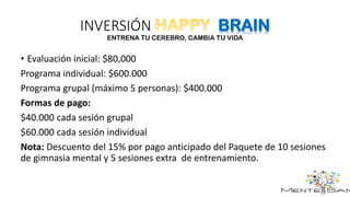 INVERSIÓN BRAIN
ENTRENA TU CEREBRO, CAMBIA TU VIDA
• Evaluación inicial: $80,000
Programa individual: $600.000
Programa grupal (máximo 5 personas): $400.000
Formas de pago:
$40.000 cada sesión grupal
$60.000 cada sesión individual
Nota: Descuento del 15% por pago anticipado del Paquete de 10 sesiones
de gimnasia mental y 5 sesiones extra de entrenamiento.
 