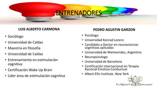 ENTRENADORES
PEDRO AGUSTIN GARZON
• Psicólogo
• Universidad Konrad Lorenz
• Candidato a Doctor en neurociencias
cognitivas aplicadas
• Universidad de Maimonides, Argentina
• Neuropsicologo
• Universidad de Barcelona
• Certificación internacional en Terapia
Racional Emotiva Conductual
• Albert Ellis Institute. New York
LUIS ALBERTO CARMONA
• Sociólogo
• Universidad de Caldas
• Maestría en filosofía
• Universidad de Caldas
• Entrenamiento en estimulación
cognitiva
• Certificación Wake Up Brain
• Líder área de estimulación cognitiva
 