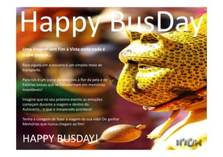 Uma Viagem sem Fim à Vista onde nada é
o que parece…
Para alguns um autocarro é um simples meio de
transporte.
Para nós é um palco de emoções à flor da pela e de
Estórias únicas que se transformam em memórias
Inoxidáveis!
Imagine que no seu próximo evento as emoções
começam durante a viagem e dentro do
Autocarro… e que o inesperado acontece!
Tenha a coragem de fazer a viagem da sua vida! De ganhar
Memórias que nunca chegam ao fim!
HAPPY BUSDAY!
Happy BusDay
 