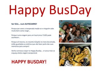 Uma Viagem sem Fim à Vista onde nada é
Ser feliz… num AUTOCARRO!
Porque por vezes o inesperado impõe-se e ninguém sabe
muito bem como reagir…
Porque numa viagem para um local único TUDO pode
acontecer…
Porque ali mesmo, no recanto inóspito no meio da estrada,
estão guardadas as estórias que vão fazer parte das suas
memórias para sempre!
Venha connosco viajar no Happy Busday… e nunca mais se
esqueça desta viagem excepcional.
HAPPY BUSDAY!
Happy BusDay
 