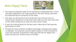 More Happy Facts
 The song was originally made for the soundtrack to Despicable Me 2. Some
characters appeared in the video possibly for the inter-textual reference
but otherwise had no connection to the video.
 The video was directed by French production team 'We Are From LA',
filmed using a Steadicam so that they could make sure the shots were easy
to film while walking and to make sure they weren't shaky.
 It won the Grammy Award for the best music video and for best pop solo
performance in 2015
 Through the active embrace of digital technology, exchange and changes
in copyright, the song had a massive global impact in which thousands of
cities and countries recreated the video tag-lined 'We are Happy from...',
some even got over 3million views on YouTube.
 