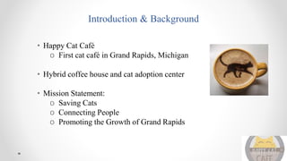 Introduction & Background
• Happy Cat Café
o First cat café in Grand Rapids, Michigan
• Hybrid coffee house and cat adoption center
• Mission Statement:
o Saving Cats
o Connecting People
o Promoting the Growth of Grand Rapids
 