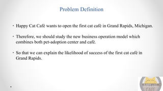 Problem Definition
• Happy Cat Café wants to open the first cat café in Grand Rapids, Michigan.
• Therefore, we should study the new business operation model which
combines both pet-adoption center and café.
• So that we can explain the likelihood of success of the first cat café in
Grand Rapids.
 