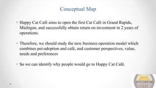 Conceptual Map
• Happy Cat Café aims to open the first Cat Café in Grand Rapids,
Michigan, and successfully obtain return on investment in 2 years of
operations.
• Therefore, we should study the new business operation model which
combines pet-adoption and café, and customer perspectives, value,
needs and preferences
• So we can identify why people would go to Happy Cat Café.
 