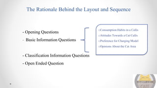 The Rationale Behind the Layout and Sequence
- Opening Questions
- Basic Information Questions
- Classification Information Questions
- Open Ended Question
oConsumption Habits in a Cafés
oAttitudes Towards a Cat Cafés
oPreference for Charging Model
oOpinions About the Cat Area
 