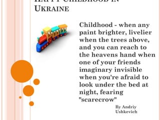 HAPPY CHILDHOOD IN
UKRAINE
By Andriy
Ushkevich
Childhood - when any
paint brighter, livelier
when the trees above,
and you can reach to
the heavens hand when
one of your friends
imaginary invisible
when you're afraid to
look under the bed at
night, fearing
"scarecrow"
 