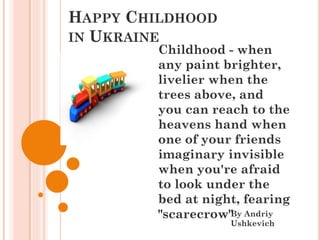 HAPPY CHILDHOOD
IN UKRAINE
By Andriy
Ushkevich
Childhood - when
any paint brighter,
livelier when the
trees above, and
you can reach to the
heavens hand when
one of your friends
imaginary invisible
when you're afraid
to look under the
bed at night, fearing
"scarecrow"
 