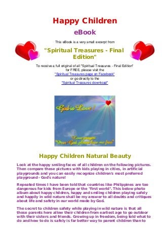 Happy Children
                                     eBook
                       This eBook is a very small excerpt from

               "Spiritual Treasures - Final
                          Edition"
          To receive a full original of all "Spiritual Treasures - Final Edition"
                               for FREE, please visit the
                      "Spiritual Treasures page on Facebook"
                                   or go directly to the
                            "Spiritual Treasures download"




            Happy Children Natural Beauty
Look at the happy smiling faces of all children on the following pictures.
Then compare these pictures with kids playing in cities, in artificial
playgrounds and you can easily recognize children's most preferred
playground - God's nature!

Repeated times I have been told that countries like Philippines are too
dangerous for kids from Europe or the "first world". This below photo
album about happy children, happy and smiling children playing safely
and happily in wild nature shall be my answer to all doubts and critiques
about life and safety in our world made by God.

The secret to children safety while playing in wild nature is that all
those parents here allow their children from earliest age to go outdoor
with their sisters and friends. Growing up in freedom, being told what to
do and how to do is safely is far better way to parent children than to
 