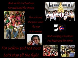 And so this is ChristmasFor weak and for strongFor rich and the poor onesThe waris so wrongAnd so happyChristmasFor black and for whiteFor yellow and red onesLet's stop all the fight