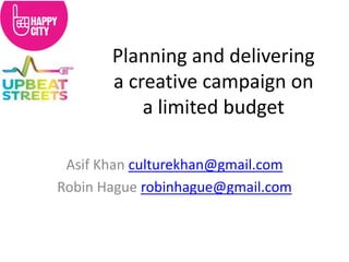 Planning and delivering a creative campaign on a limited budget 
Asif Khan culturekhan@gmail.com 
Robin Hague robinhague@gmail.com  