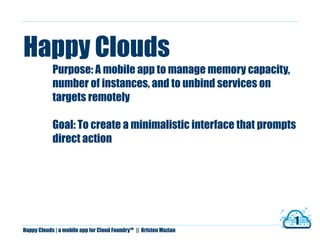 Happy Clouds
            Purpose: A mobile app to manage memory capacity,
            number of instances, and to unbind services on
            targets remotely

            Goal: To create a minimalistic interface that prompts
            direct action




                                                                         1
Happy Clouds | a mobile app for Cloud Foundry   TM
                                                     || Kristen Mozian
 