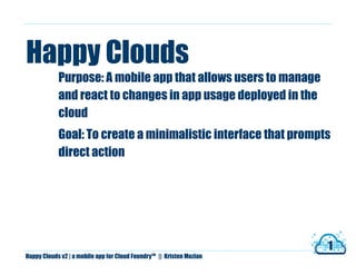 Happy Clouds
            Purpose: A mobile app that allows users to manage
            and react to changes in app usage deployed in the
            cloud
            Goal: To create a minimalistic interface that prompts
            direct action




                                                                            1
Happy Clouds v2 | a mobile app for Cloud Foundry   TM
                                                        || Kristen Mozian
 