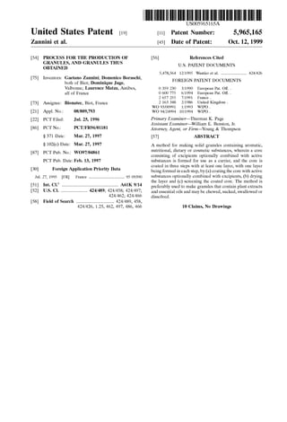 US005965165A
Ulllted States Patent [19] [11] Patent Number: 5,965,165
Zannini et al. [45] Date of Patent: Oct. 12, 1999
[54] PROCESS FOR THE PRODUCTION OF [56] References Cited
GRANULES, AND GRANULES THUS
OBTAINED U.S. PATENT DOCUMENTS
5,478,564 12/1995 Wantier et a1. ......................... 424/426
[75] Inventors: Gaetan0 ~Zann1n1;.D.0men1c0 Boraschl, FOREIGN PATENT DOCUMENTS
both of B1ot, Dominique Juge,
Valbonne; Laurence Matza, Antibes, 0 359 230 3/1990 European Pat. Off. .
all of France 0 600 775 6/1994 European Pat. Off. .
2 657 255 7/1991 France .
[73] Assignee: Bionatec, Biot, France 2 163 348 2/1986 United Kingdom -
WO 93/00991 1/1993 WIPO .
[21] Appl. No.: 08/809,793 WO 94/24994 10/1994 WIPO .
[22] PCT Filed; Ju]_ 25, 1996 Primary Examiner—Thurman K. Page
Assistant Examiner—William E. Benston, Jr.
[86] PCT NOJ PCT/FR96/01181 Attorney, Agent, or Firm—Young & Thompson
§ 371 Date: Mar. 27, 1997 [57] ABSTRACT
§ 102(6) Date? Mar- 27! 1997 A method for making solid granules containing aromatic,
[871 WOW/04861 22:53:22?012121555:saiizzzazs?sganzzhizia 1515:
PCT Pub. Date: Feb. 13, 1997 substances is formed for use as a carrier, and the core is
_ _ _ _ _ coated in three steps With at least one layer, With one layer
[30] Forelgn Apphcatlon Pnonty Data being formed in each step, by (a) coating the core With active
Jul. 27, 1995 [FR] France ................................... 95 09390 substances Optionally Combined With excipients, (b) drying
6 the layer and (c) screening the coated core. The method is
[51] Int. Cl. ....................................................... A61K 9/14 preferably used to make granules that Contain plant extracts
[52] US Cl- ~~~~~~~~~~~~~~~~~~~~~~~~~~ 424/489; and essential oils and may be cheWed, sucked, sWalloWed or
; dissolved.
[58] Field of Search ..................................... 424/489, 458,
424/426, 1.25, 462, 497, 486, 466 10 Claims, N0 Drawings
 