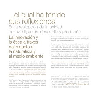 La innovación y
la ética a través
del respeto a
la naturaleza y
al medio ambiente
Cuando empecé a pensar en la creación de Laboratorios Dr. Gaetano
Zannini, la sintonía entre la creación de tratamientos naturales y el
respeto por la naturaleza en toda la cadena de valor del proceso de
diseño, investigación, desarrollo, hasta la realización de los productos,
me pareció ineludible. Mi objetivo siempre ha sido desarrollar una
herramienta para la investigación y la realización con la que la calidad
farmacéutica y la tecnología avanzada se unan naturalmente con el
respeto al medio ambiente y la protección de las fuentes de energía
naturales.
Es en Francia, en Saint-Raphael dans lel Var, donde encontré el lugar
adecuado. En un antiguo centro de eliminación de residuos
rehabilitado, el parque de alta tecnología EPSILON me ha dado la
oportunidad de construir una nueva estructura que ya, desde sus
inicios, podría respetar la naturaleza.
Decidimos identificar y poner en práctica en nuestro proyecto las
tecnologías más modernas en el campo del desarrollo sostenible y en
particular en lo concerniente a la energía.
De acuerdo con esta filosofía, nuestra unidad de desarrollo principal
es hoy uno de los primeros centros en el mundo que utiliza la energía
solar como fuente de todas las necesidades energéticas en
tratamiento de aire y en alimentación del proceso, gracias a un nuevo
sistema que utiliza la Climatización Solar por Desecación. No más
consumo de gas o de otras fuentes de energía para producirla de
forma natural. El sol es suficiente para calentar, enfriar o climatizar
a la temperatura ideal para mantener las mejores características de
nuestras materias primas vegetales en todas las fases de utilización.
Más de mil ochocientos m2
de alta tecnología natural han sido
edificados sobre un terreno de más de cuatro mil m2
donde hemos
querido mantener la naturaleza que crece espontáneamente en esta
región: lavanda, romero, tomillo, salvia, pino, eucalipto, y ... ¡ viñas !
Innovación, calidad y respeto al medio
ambiente son la garantía de los Laboratorios
Dr. Gaetano Zannini quienes han puesto a
disposición de HAPPY.CO®
Internacional
¡ todas estas maravillas naturales !
... el cual ha tenido
sus reflexiones
En la realización de la unidad
de investigación, desarrollo y produción.
 