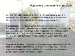Бережное отношение к природе
• Лаборатории Доктора Гаитано Заннини - это исследовательский и
производственный центр, где передовые технологии естественным
образом сочетаются с сохранностью окружающей среды.
• В лаборатории и на производстве для всех технологических
потребностей, процессов производства, фильтрации воздуха и просушки
используется солнечная энергия. Таким образом, нет необходимости
использовать газ или другие источники энергии, что позволяет
обеспечить необходимое качество нашего исходного растительного
сырья.
• Инновации, качество и бережное отношение к окружающей среде – это
гарантии, которые возлагает на себя лаборатория Доктора Гаитано
Заннини, которая дает право HAPPY.CO ®International на дальнейшее
распространение этих природных чудес!

 