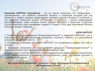 Компания HAPPYCO International – это не просто компания, это лаборатория производитель, что является гарантией бизнеса и огромной выгодой для его
развития и людей, которые представляют интересы данного бизнеса и участвуют в
его развитии. Компания ничего не покупает на стороне, с целью перепродажи
дистрибьюторам, через которых потом продукт попадает к клиентам. В данном
случае компания сама производит продукт и отдаёт в сеть для участников бизнеса
больший процент прибыли.
ЦЕЛИ HAPPY.CO
1. Развитие и распространение Орохронодиетологии® и программ HAPPY.CO®, как в
научном, так и в географическом измерении, начиная с Европы, и в дальнейшем
выходя на другие континенты.
2. Постоянная инновация программ HAPPY.CO® как натуральных средств для всех и
каждого.
3. Обширная программа по запуску новой продукции Орохронодиетологии® и
Дермодиетологии уже запланирована на ближайшие годы.
4. Инвестиции и участие HAPPY.CO® в благотворительных программах для детей всего
мира, финансирование и создание детских больниц, школ, обучающих центров и
обучающих программ.
Мы хотим быть компанией - эталоном в сфере естественного оздоровления в
последующие 5-10 лет!

 