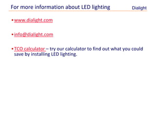 For more information about LED lighting                  Dialight

     •www.dialight.com

     •info@dialight.com

     •TCO calculator – try our calculator to find out what you could
      save by installing LED lighting.




13
 