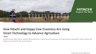 © Hitachi America, Ltd. 2021. All rights reserved.
How Hitachi and Happy Cow Creamery Are Using
Smart Technology to Advance Agriculture
Hitachi Smart Agriculture enable improvements in agricultural processes and operational capabilities while delivering
better outcomes for the environment
 