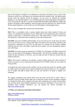 AmAre Way: living joyfully - www.AmAreWay.org




One of the formula’s strengths is its unlikeness to reach One, the perfect score, or Zero. This
formula is useful so we can improve our awareness about the situation so far, and build a better
present. Once the formula served its purposes, we can move on. Because the ultimate
happiness is not reaching number 1, it is in finding and renewing the appropriate life-dynamics.
If we can accept the way life is, and the fact that different people assign different weights and
grades to the pillars of their happiness, and still respect and care about all of us, doing our best
for the mutual happiness, we are on the way to build together a lasting happy living.

This is a scale to interpret the overall result of the formula:

0-0.3: This is an unlikely result, so please double check each value inserted. If values are
correct, it is possible the perception of your SWB tends toward emphasizing the non-positive
aspects, or that there is a short-term serious issue. This means there is a need to work on all
your priorities to make them more satisfying to you in the medium term.

0.31-0.60: Your level of SWB could be higher, if you are closer to 0.31 result. If you are closer
to 0.5, you are near an exact average value where you perceive the same value of positive and
non-positive components in your life. In both cases, by working on the AmAre variables
(starting from the ones with higher weight and lower grade), you can substantially improve
your well-being.

0.61-0.90: You tend towards an optimal level of SWB. You feel happy, and likely experienced
most or at least many of the happiness "fringe benefits". You likely live joyfully everyday: no
matter the ups and downs we all have, you can make the best of them for yourself and the
people around you.

0.91-1: This result is unlikely to be reached, so please double check each value inserted. If
values are correct, you are achieving the maximum level of SWB, which you can sustain by
living joyfully.

To interpret the value of each AmAre variable, you can use the same scale. If a variable is high
in weight, and low in grade, then it requires attention and action to improve it. If a variable is
low in weight, and high in grade, then you may ask yourself if its grade is slightly over
estimated.


We suggest calculating your AmAre Index once per week for the first 5 weeks. Then, to
calculate it once per month. Please make sure to start from scratch at each calculation, meaning
you should not check values assigned in the past; after calculating your current AmAre Index,
you can then check what changed compared to the previous calculations. If you want to be
reminded about monthly calculation, you can register the AmAre newsletter on.
http://www.amareway.org/

1.3 Where are references and further information?

http://www.amareway.org/
(Official website)

http://www.amareway.org/personal-development-free-personal-development-ebooks/
(Free eBooks: AmAre applied to blogging, social media, etc.)

                       AmAre Way: living joyfully - www.AmAreWay.org
 